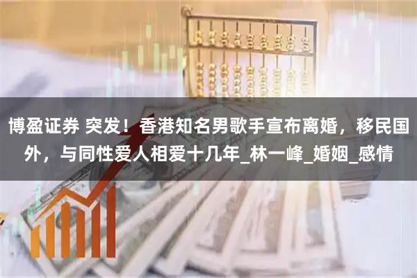 博盈证券 突发！香港知名男歌手宣布离婚，移民国外，与同性爱人相爱十几年_林一峰_婚姻_感情