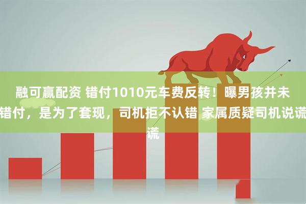 融可赢配资 错付1010元车费反转！曝男孩并未错付，是为了套现，司机拒不认错 家属质疑司机说谎
