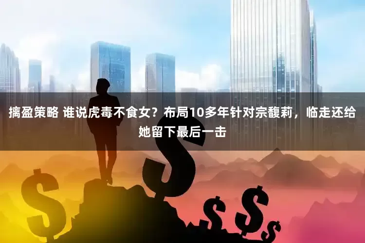 摛盈策略 谁说虎毒不食女？布局10多年针对宗馥莉，临走还给她留下最后一击