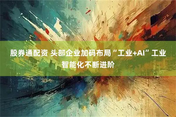 股券通配资 头部企业加码布局“工业+AI”工业智能化不断进阶