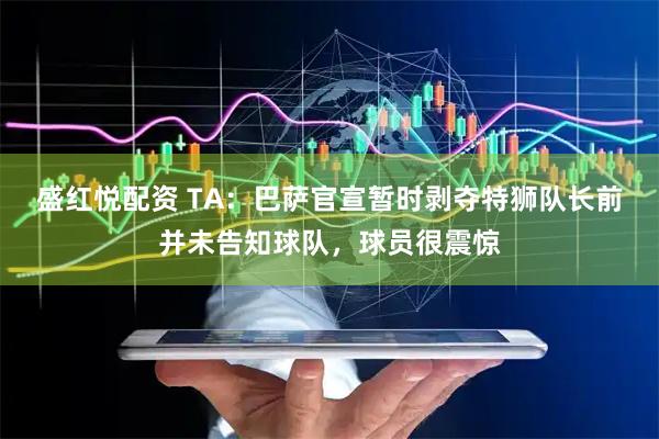 盛红悦配资 TA：巴萨官宣暂时剥夺特狮队长前并未告知球队，球员很震惊