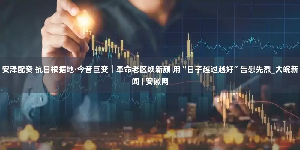 安泽配资 抗日根据地·今昔巨变｜革命老区焕新颜 用“日子越过越好”告慰先烈_大皖新闻 | 安徽网