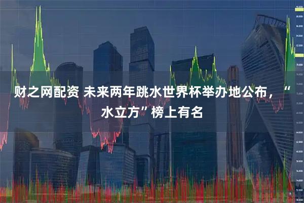 财之网配资 未来两年跳水世界杯举办地公布，“水立方”榜上有名