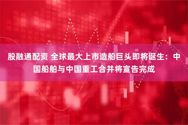 股融通配资 全球最大上市造船巨头即将诞生：中国船舶与中国重工合并将宣告完成