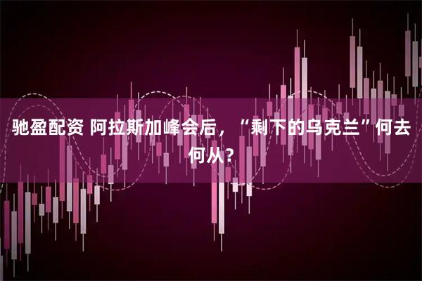 驰盈配资 阿拉斯加峰会后，“剩下的乌克兰”何去何从？
