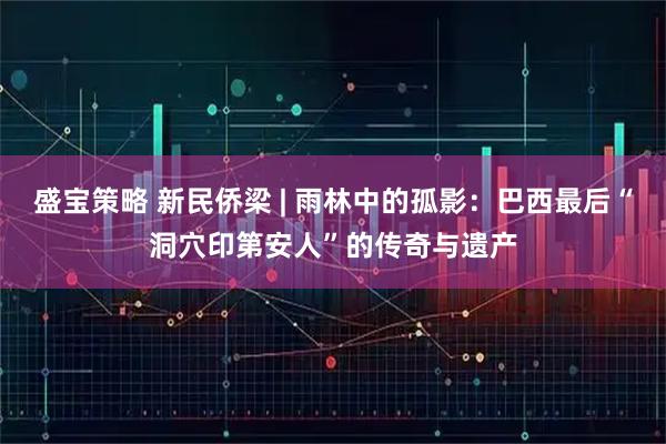 盛宝策略 新民侨梁 | 雨林中的孤影：巴西最后“洞穴印第安人”的传奇与遗产