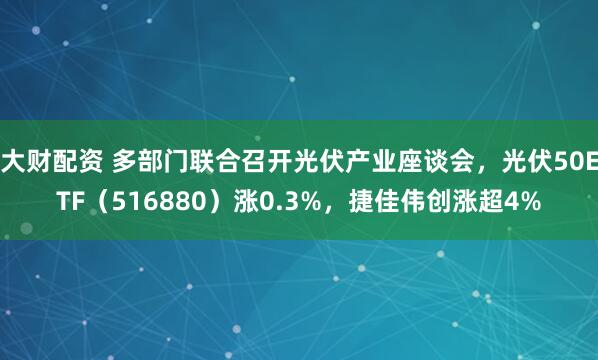 大财配资 多部门联合召开光伏产业座谈会，光伏50ETF（516880）涨0.3%，捷佳伟创涨超4%