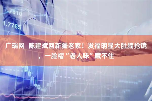 广瑞网  陈建斌回新疆老家！发福明显大肚腩抢镜，一脸褶“老人味”藏不住