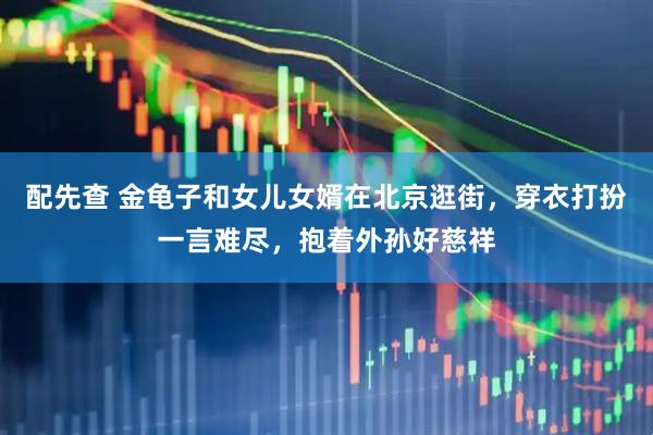配先查 金龟子和女儿女婿在北京逛街，穿衣打扮一言难尽，抱着外孙好慈祥