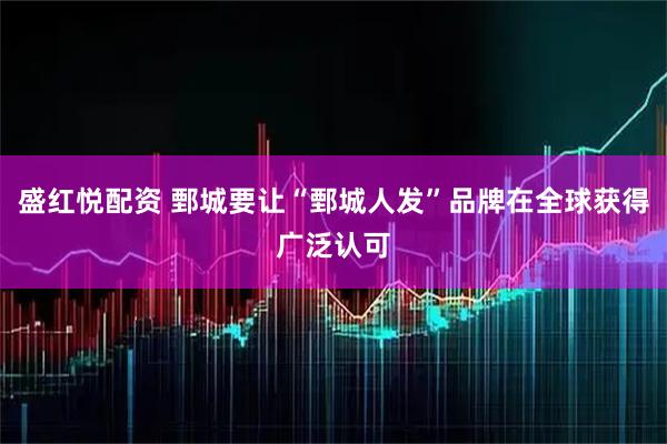 盛红悦配资 鄄城要让“鄄城人发”品牌在全球获得广泛认可