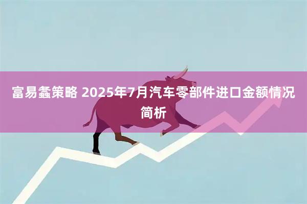 富易螽策略 2025年7月汽车零部件进口金额情况简析