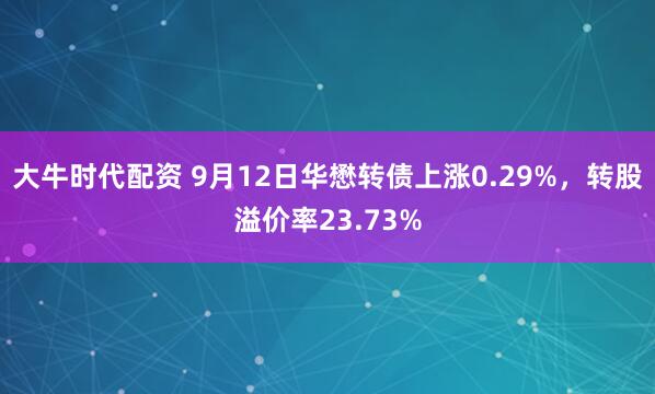 大牛时代配资 9月12日华懋转债上涨0.29%，转股溢价率23.73%