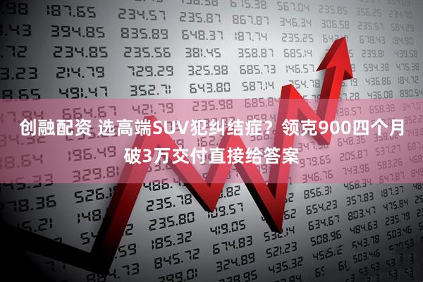 创融配资 选高端SUV犯纠结症？领克900四个月破3万交付直接给答案