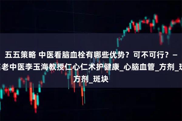 五五策略 中医看脑血栓有哪些优势？可不可行？——名老中医李玉海教授仁心仁术护健康_心脑血管_方剂_斑块