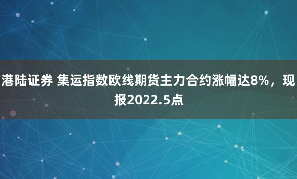 港陆证券 集运指数欧线期货主力合约涨幅达8%，现报2022.5点