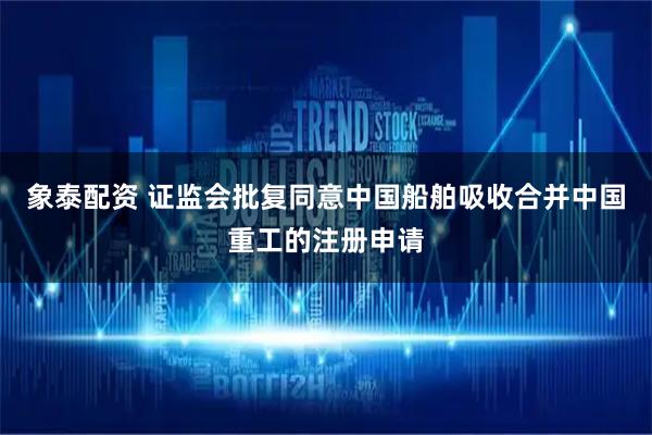 象泰配资 证监会批复同意中国船舶吸收合并中国重工的注册申请