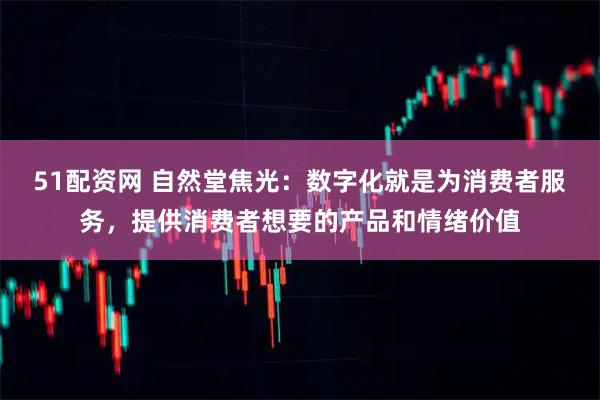 51配资网 自然堂焦光：数字化就是为消费者服务，提供消费者想要的产品和情绪价值