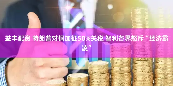 益丰配资 特朗普对铜加征50%关税 智利各界怒斥“经济霸凌”