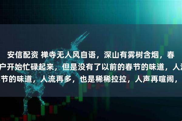 安信配资 禅寺无人风自语，深山有雾树含烟，春节未到喜先来，各家各户开始忙碌起来，但是没有了以前的春节的味道，人流再多，也是稀稀拉拉，人声再喧闹，也没有鼎沸
