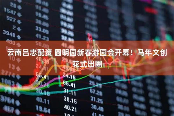 云南吕忠配资 圆明园新春游园会开幕！马年文创花式出圈